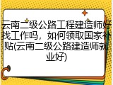 云南二级公路工程建造师好找工作吗,如何领取国家补贴(云南二级公路建造师就业好)