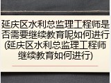 延庆区水利总监理工程师是否需要继续教育呢如何进行(延庆区水利总监理工程师继续教育如何进行)