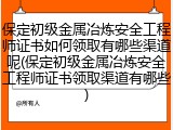 保定初级金属冶炼安全工程师证书如何领取有哪些渠道呢(保定初级金属冶炼安全工程师证书领取渠道有哪些)