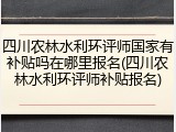 四川农林水利环评师国家有补贴吗在哪里报名(四川农林水利环评师补贴报名)