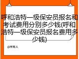 呼和浩特一级保安员报名和考试费用分别多少钱(呼和浩特一级保安员报名费用多少钱)