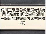 铜川三级应急救援员考试有用吗难度如何含金量(铜川三级应急救援员考试有用难考)