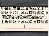 邢台初级金属冶炼安全工程师证书如何领取有哪些渠道呢(邢台初级金属冶炼安全工程师证书领取渠道有哪些)