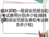锡林郭勒一级保安员报名和考试费用分别多少钱(锡林郭勒保安员报名费和考试费各多少钱)