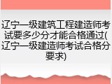 辽宁一级建筑工程建造师考试要多少分才能合格通过(辽宁一级建造师考试合格分要求)