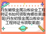 丹东初级金属冶炼安全工程师证书如何领取有哪些渠道呢(丹东初级金属冶炼安全工程师证书领取渠道)