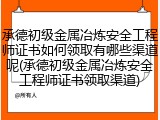 承德初级金属冶炼安全工程师证书如何领取有哪些渠道呢(承德初级金属冶炼安全工程师证书领取渠道)