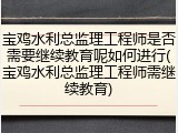 宝鸡水利总监理工程师是否需要继续教育呢如何进行(宝鸡水利总监理工程师需继续教育)