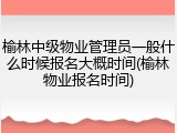 榆林中级物业管理员一般什么时候报名大概时间(榆林物业报名时间)