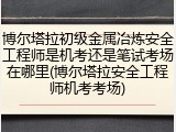博尔塔拉初级金属冶炼安全工程师是机考还是笔试考场在哪里(博尔塔拉安全工程师机考考场)