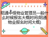 昭通中级物业管理员一般什么时候报名大概时间(昭通物业报名时间大概)