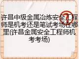 许昌中级金属冶炼安全工程师是机考还是笔试考场在哪里(许昌金属安全工程师机考考场)