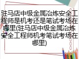 驻马店中级金属冶炼安全工程师是机考还是笔试考场在哪里(驻马店中级金属冶炼安全工程师机考笔试考场在哪里)