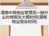 渭南中级物业管理员一般什么时候报名大概时间(渭南物业报名时间)