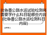 吐鲁番公路水运试验检测师需要学什么科目呢哪些内容(吐鲁番公路水运检测科目内容)