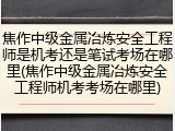 焦作中级金属冶炼安全工程师是机考还是笔试考场在哪里(焦作中级金属冶炼安全工程师机考考场在哪里)