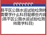 昌平区公路水运试验检测师需要学什么科目呢哪些内容(昌平区公路水运试验检测师需学科目)