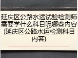 延庆区公路水运试验检测师需要学什么科目呢哪些内容(延庆区公路水运检测科目内容)