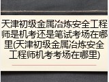 天津初级金属冶炼安全工程师是机考还是笔试考场在哪里(天津初级金属冶炼安全工程师机考考场在哪里)