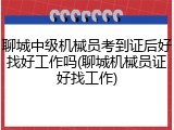聊城中级机械员考到证后好找好工作吗(聊城机械员证好找工作)