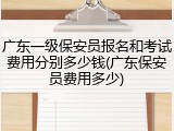 广东一级保安员报名和考试费用分别多少钱(广东保安员费用多少)