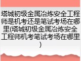 塔城初级金属冶炼安全工程师是机考还是笔试考场在哪里(塔城初级金属冶炼安全工程师机考笔试考场在哪里)