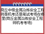 商丘中级金属冶炼安全工程师是机考还是笔试考场在哪里(商丘金属冶炼安全工程师机考考场)