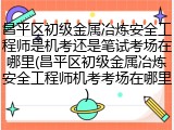 昌平区初级金属冶炼安全工程师是机考还是笔试考场在哪里(昌平区初级金属冶炼安全工程师机考考场在哪里)