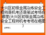大兴区初级金属冶炼安全工程师是机考还是笔试考场在哪里(大兴区初级金属冶炼安全工程师机考考场在哪里)