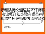 呼和浩特交通运输环评师报考流程详细步骤有哪些(呼和浩特环评师报考流程步骤)