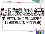 昌吉初级金属冶炼安全工程师是机考还是笔试考场在哪里(昌吉初级金属冶炼安全工程师机考考场在哪里)
