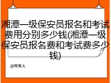 湘潭一级保安员报名和考试费用分别多少钱(湘潭一级保安员报名费和考试费多少钱)