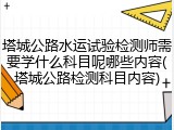 塔城公路水运试验检测师需要学什么科目呢哪些内容(塔城公路检测科目内容)