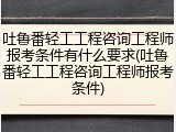 吐鲁番轻工工程咨询工程师报考条件有什么要求(吐鲁番轻工工程咨询工程师报考条件)