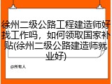 徐州二级公路工程建造师好找工作吗，如何领取国家补贴(徐州二级公路建造师就业好)
