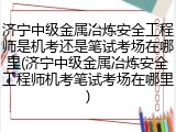 济宁中级金属冶炼安全工程师是机考还是笔试考场在哪里(济宁中级金属冶炼安全工程师机考笔试考场在哪里)