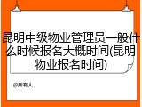 昆明中级物业管理员一般什么时候报名大概时间(昆明物业报名时间)
