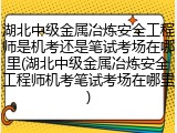 湖北中级金属冶炼安全工程师是机考还是笔试考场在哪里(湖北中级金属冶炼安全工程师机考笔试考场在哪里)
