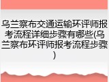 乌兰察布交通运输环评师报考流程详细步骤有哪些(乌兰察布环评师报考流程步骤)