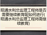 昭通水利总监理工程师是否需要继续教育呢如何进行(昭通水利总监理工程师需继续教育)
