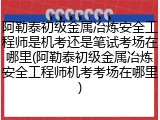 阿勒泰初级金属冶炼安全工程师是机考还是笔试考场在哪里(阿勒泰初级金属冶炼安全工程师机考考场在哪里)