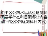 和平区公路水运试验检测师需要学什么科目呢哪些内容(和平区公路检测科目内容)