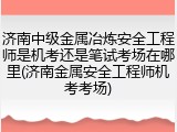 济南中级金属冶炼安全工程师是机考还是笔试考场在哪里(济南金属安全工程师机考考场)