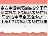 泰安中级金属冶炼安全工程师是机考还是笔试考场在哪里(泰安中级金属冶炼安全工程师机考笔试考场在哪里)