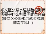顺义区公路水运试验检测师需要学什么科目呢哪些内容(顺义区公路水运试验检测师需学科目)