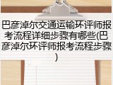 巴彦淖尔交通运输环评师报考流程详细步骤有哪些(巴彦淖尔环评师报考流程步骤)