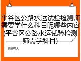 平谷区公路水运试验检测师需要学什么科目呢哪些内容(平谷区公路水运试验检测师需学科目)