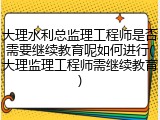 大理水利总监理工程师是否需要继续教育呢如何进行(大理监理工程师需继续教育)