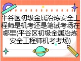 平谷区初级金属冶炼安全工程师是机考还是笔试考场在哪里(平谷区初级金属冶炼安全工程师机考考场)