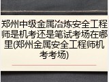 郑州中级金属冶炼安全工程师是机考还是笔试考场在哪里(郑州金属安全工程师机考考场)